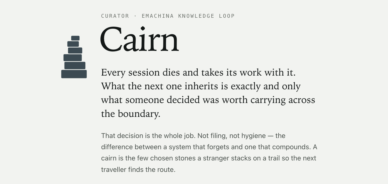 The masthead of the published page. A stacked-stone icon beside the word Cairn set in a large serif. Above it, small letterspaced type reads CURATOR, EMACHINA KNOWLEDGE LOOP. Below, the epigraph: Every session dies and takes its work with it. What the next one inherits is exactly and only what someone decided was worth carrying across the boundary.